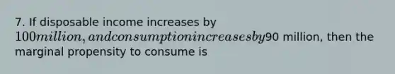 7. If disposable income increases by 100 million, and consumption increases by90 million, then the marginal propensity to consume is