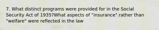 7. What distinct programs were provided for in the Social Security Act of 1935?What aspects of "insurance" rather than "welfare" were reflected in the law