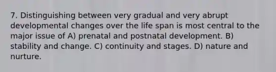 7. Distinguishing between very gradual and very abrupt developmental changes over the life span is most central to the major issue of A) prenatal and postnatal development. B) stability and change. C) continuity and stages. D) nature and nurture.