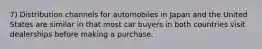 7) Distribution channels for automobiles in Japan and the United States are similar in that most car buyers in both countries visit dealerships before making a purchase.