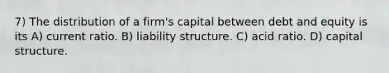 7) The distribution of a firm's capital between debt and equity is its A) current ratio. B) liability structure. C) acid ratio. D) capital structure.