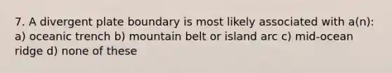 7. A divergent plate boundary is most likely associated with a(n): a) oceanic trench b) mountain belt or island arc c) mid-ocean ridge d) none of these