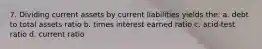 7. Dividing current assets by current liabilities yields the: a. debt to total assets ratio b. times interest earned ratio c. acid-test ratio d. current ratio