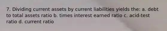 7. Dividing current assets by current liabilities yields the: a. debt to total assets ratio b. times interest earned ratio c. acid-test ratio d. current ratio