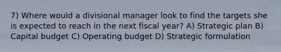 7) Where would a divisional manager look to find the targets she is expected to reach in the next fiscal year? A) Strategic plan B) Capital budget C) Operating budget D) Strategic formulation