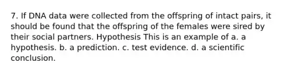 7. If DNA data were collected from the offspring of intact pairs, it should be found that the offspring of the females were sired by their social partners. Hypothesis This is an example of a. a hypothesis. b. a prediction. c. test evidence. d. a scientific conclusion.