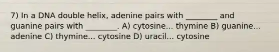 7) In a DNA double helix, adenine pairs with ________ and guanine pairs with ________. A) cytosine... thymine B) guanine... adenine C) thymine... cytosine D) uracil... cytosine