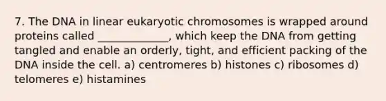 7. The DNA in linear eukaryotic chromosomes is wrapped around proteins called _____________, which keep the DNA from getting tangled and enable an orderly, tight, and efficient packing of the DNA inside the cell. a) centromeres b) histones c) ribosomes d) telomeres e) histamines