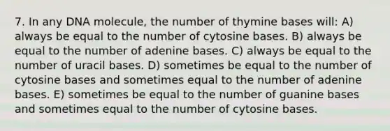 7. In any DNA molecule, the number of thymine bases will: A) always be equal to the number of cytosine bases. B) always be equal to the number of adenine bases. C) always be equal to the number of uracil bases. D) sometimes be equal to the number of cytosine bases and sometimes equal to the number of adenine bases. E) sometimes be equal to the number of guanine bases and sometimes equal to the number of cytosine bases.