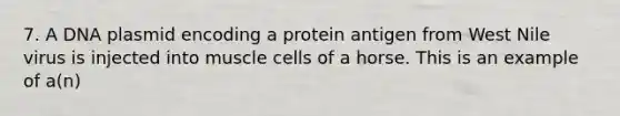 7. A DNA plasmid encoding a protein antigen from West Nile virus is injected into muscle cells of a horse. This is an example of a(n)