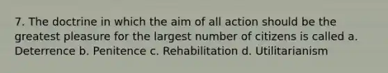 7. The doctrine in which the aim of all action should be the greatest pleasure for the largest number of citizens is called a. Deterrence b. Penitence c. Rehabilitation d. Utilitarianism