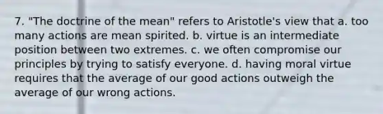 7. "The doctrine of the mean" refers to Aristotle's view that a. too many actions are mean spirited. b. virtue is an intermediate position between two extremes. c. we often compromise our principles by trying to satisfy everyone. d. having moral virtue requires that the average of our good actions outweigh the average of our wrong actions.