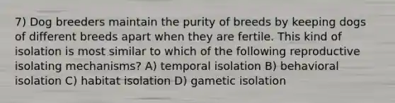 7) Dog breeders maintain the purity of breeds by keeping dogs of different breeds apart when they are fertile. This kind of isolation is most similar to which of the following reproductive isolating mechanisms? A) temporal isolation B) behavioral isolation C) habitat isolation D) gametic isolation