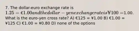 7. The dollar-euro exchange rate is 1.25 = €1.00 and the dollar-yen exchange rate is ¥100 =1.00. What is the euro-yen cross rate? A) €125 = ¥1.00 B) €1.00 = ¥125 C) €1.00 = ¥0.80 D) none of the options