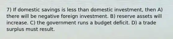 7) If domestic savings is less than domestic investment, then A) there will be negative foreign investment. B) reserve assets will increase. C) the government runs a budget deficit. D) a trade surplus must result.