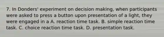 7. In Donders' experiment on decision making, when participants were asked to press a button upon presentation of a light, they were engaged in a A. reaction time task. B. simple reaction time task. C. choice reaction time task. D. presentation task.