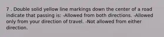 7 . Double solid yellow line markings down the center of a road indicate that passing is: -Allowed from both directions. -Allowed only from your direction of travel. -Not allowed from either direction.