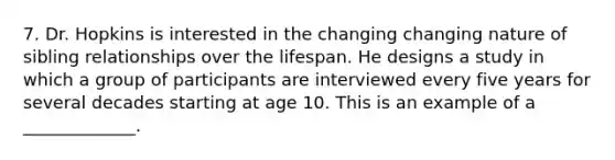 7. Dr. Hopkins is interested in the changing changing nature of sibling relationships over the lifespan. He designs a study in which a group of participants are interviewed every five years for several decades starting at age 10. This is an example of a _____________.