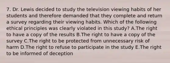 7. Dr. Lewis decided to study the television viewing habits of her students and therefore demanded that they complete and return a survey regarding their viewing habits. Which of the following ethical principles was clearly violated in this study? A.The right to have a copy of the results B.The right to have a copy of the survey C.The right to be protected from unnecessary risk of harm D.The right to refuse to participate in the study E.The right to be informed of deception