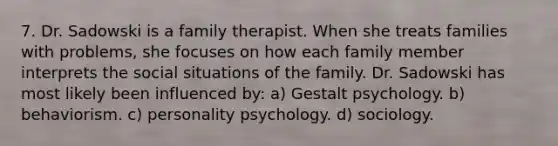 7. Dr. Sadowski is a family therapist. When she treats families with problems, she focuses on how each family member interprets the social situations of the family. Dr. Sadowski has most likely been influenced by: a) Gestalt psychology. b) behaviorism. c) personality psychology. d) sociology.