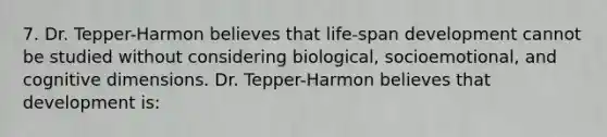 7. Dr. Tepper-Harmon believes that life-span development cannot be studied without considering biological, socioemotional, and cognitive dimensions. Dr. Tepper-Harmon believes that development is: