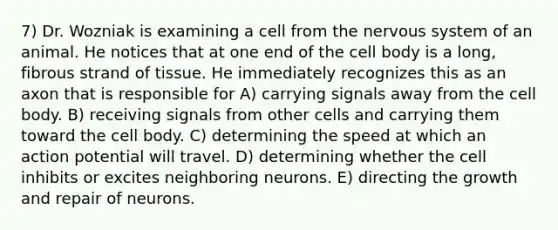 7) Dr. Wozniak is examining a cell from the nervous system of an animal. He notices that at one end of the cell body is a long, fibrous strand of tissue. He immediately recognizes this as an axon that is responsible for A) carrying signals away from the cell body. B) receiving signals from other cells and carrying them toward the cell body. C) determining the speed at which an action potential will travel. D) determining whether the cell inhibits or excites neighboring neurons. E) directing the growth and repair of neurons.