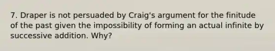 7. Draper is not persuaded by Craig's argument for the finitude of the past given the impossibility of forming an actual infinite by successive addition. Why?