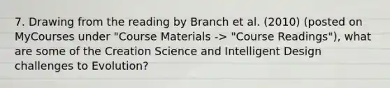 7. Drawing from the reading by Branch et al. (2010) (posted on MyCourses under "Course Materials -> "Course Readings"), what are some of the Creation Science and Intelligent Design challenges to Evolution?