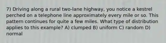 7) Driving along a rural two-lane highway, you notice a kestrel perched on a telephone line approximately every mile or so. This pattern continues for quite a few miles. What type of distribution applies to this example? A) clumped B) uniform C) random D) normal