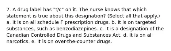 7. A drug label has "t/c" on it. The nurse knows that which statement is true about this designation? (Select all that apply.) a. It is on all schedule F prescription drugs. b. It is on targeted substances, such as benzodiazepines. c. It is a designation of the Canadian Controlled Drugs and Substances Act. d. It is on all narcotics. e. It is on over-the-counter drugs.