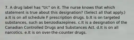 7. A drug label has "t/c" on it. The nurse knows that which statement is true about this designation? (Select all that apply.) a.It is on all schedule F prescription drugs. b.It is on targeted substances, such as benzodiazepines. c.It is a designation of the Canadian Controlled Drugs and Substances Act. d.It is on all narcotics. e.It is on over-the-counter drugs.