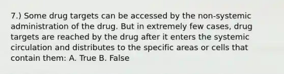 7.) Some drug targets can be accessed by the non-systemic administration of the drug. But in extremely few cases, drug targets are reached by the drug after it enters the systemic circulation and distributes to the specific areas or cells that contain them: A. True B. False