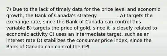 7) Due to the lack of timely data for the price level and economic growth, the Bank of Canada's strategy ________. A) targets the exchange rate, since the Bank of Canada can control this variable B) targets the price of gold, since it is closely related to economic activity C) uses an intermediate target, such as an interest rate D) stabilizes the consumer price index, since the Bank of Canada can control the CPI