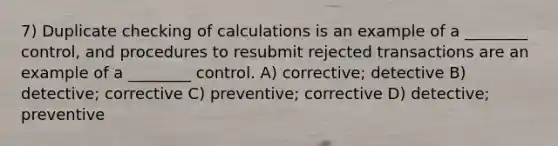 7) Duplicate checking of calculations is an example of a ________ control, and procedures to resubmit rejected transactions are an example of a ________ control. A) corrective; detective B) detective; corrective C) preventive; corrective D) detective; preventive