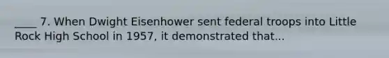 ____ 7. When Dwight Eisenhower sent federal troops into Little Rock High School in 1957, it demonstrated that...