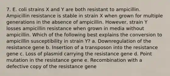 7. E. coli strains X and Y are both resistant to ampicillin. Ampicillin resistance is stable in strain X when grown for multiple generations in the absence of ampicillin. However, strain Y losses ampicillin resistance when grown in media without ampicillin. Which of the following best explains the conversion to ampicillin susceptibility in strain Y? a. Downregulation of the resistance gene b. Insertion of a transposon into the resistance gene c. Loss of plasmid carrying the resistance gene d. Point mutation in the resistance gene e. Recombination with a defective copy of the resistance gene