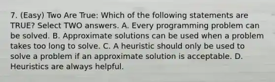 7. (Easy) Two Are True: Which of the following statements are TRUE? Select TWO answers. A. Every programming problem can be solved. B. Approximate solutions can be used when a problem takes too long to solve. C. A heuristic should only be used to solve a problem if an approximate solution is acceptable. D. Heuristics are always helpful.