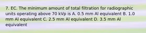 7. EC. The minimum amount of total filtration for radiographic units operating above 70 kVp is A. 0.5 mm Al equivalent B. 1.0 mm Al equivalent C. 2.5 mm Al equivalent D. 3.5 mm Al equivalent