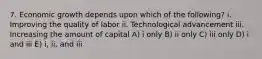 7. Economic growth depends upon which of the following? i. Improving the quality of labor ii. Technological advancement iii. Increasing the amount of capital A) i only B) ii only C) iii only D) i and iii E) i, ii, and iii