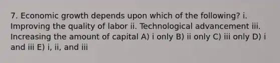 7. Economic growth depends upon which of the following? i. Improving the quality of labor ii. Technological advancement iii. Increasing the amount of capital A) i only B) ii only C) iii only D) i and iii E) i, ii, and iii