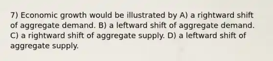 7) Economic growth would be illustrated by A) a rightward shift of aggregate demand. B) a leftward shift of aggregate demand. C) a rightward shift of aggregate supply. D) a leftward shift of aggregate supply.