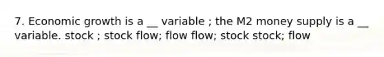 7. Economic growth is a __ variable ; the M2 money supply is a __ variable. stock ; stock flow; flow flow; stock stock; flow