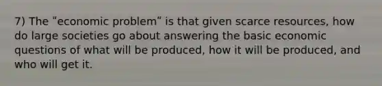 7) The ʺeconomic problemʺ is that given scarce resources, how do large societies go about answering the basic economic questions of what will be produced, how it will be produced, and who will get it.