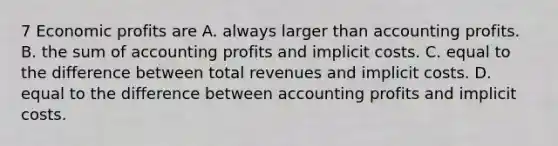 7 Economic profits are A. always larger than accounting profits. B. the sum of accounting profits and implicit costs. C. equal to the difference between total revenues and implicit costs. D. equal to the difference between accounting profits and implicit costs.