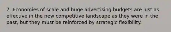 7. Economies of scale and huge advertising budgets are just as effective in the new competitive landscape as they were in the past, but they must be reinforced by strategic flexibility.