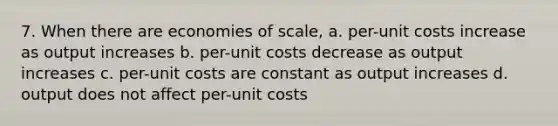 7. When there are economies of scale, a. per-unit costs increase as output increases b. per-unit costs decrease as output increases c. per-unit costs are constant as output increases d. output does not affect per-unit costs