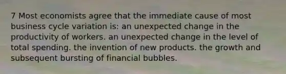 7 Most economists agree that the immediate cause of most business cycle variation is: an unexpected change in the productivity of workers. an unexpected change in the level of total spending. the invention of new products. the growth and subsequent bursting of financial bubbles.