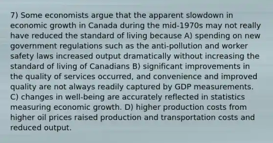 7) Some economists argue that the apparent slowdown in economic growth in Canada during the mid-1970s may not really have reduced the standard of living because A) spending on new government regulations such as the anti-pollution and worker safety laws increased output dramatically without increasing the standard of living of Canadians B) significant improvements in the quality of services occurred, and convenience and improved quality are not always readily captured by GDP measurements. C) changes in well-being are accurately reflected in statistics measuring economic growth. D) higher production costs from higher oil prices raised production and transportation costs and reduced output.