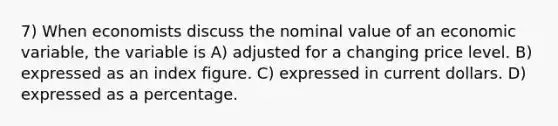 7) When economists discuss the nominal value of an economic variable, the variable is A) adjusted for a changing price level. B) expressed as an index figure. C) expressed in current dollars. D) expressed as a percentage.