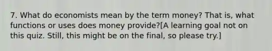 7. What do economists mean by the term money? That is, what functions or uses does money provide?[A learning goal not on this quiz. Still, this might be on the final, so please try.]